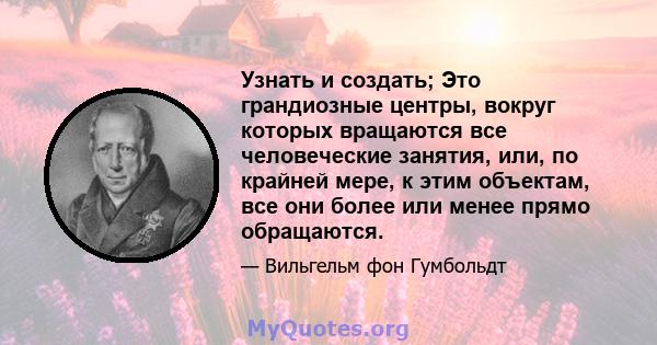 Узнать и создать; Это грандиозные центры, вокруг которых вращаются все человеческие занятия, или, по крайней мере, к этим объектам, все они более или менее прямо обращаются.