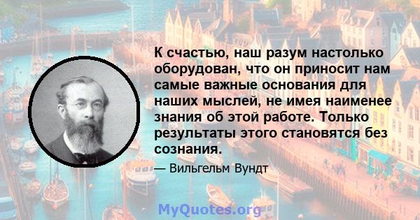 К счастью, наш разум настолько оборудован, что он приносит нам самые важные основания для наших мыслей, не имея наименее знания об этой работе. Только результаты этого становятся без сознания.