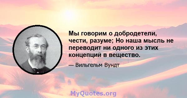 Мы говорим о добродетели, чести, разуме; Но наша мысль не переводит ни одного из этих концепций в вещество.