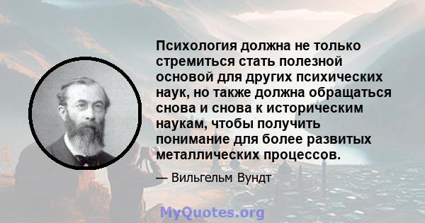 Психология должна не только стремиться стать полезной основой для других психических наук, но также должна обращаться снова и снова к историческим наукам, чтобы получить понимание для более развитых металлических