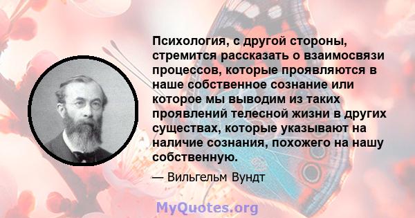 Психология, с другой стороны, стремится рассказать о взаимосвязи процессов, которые проявляются в наше собственное сознание или которое мы выводим из таких проявлений телесной жизни в других существах, которые указывают 