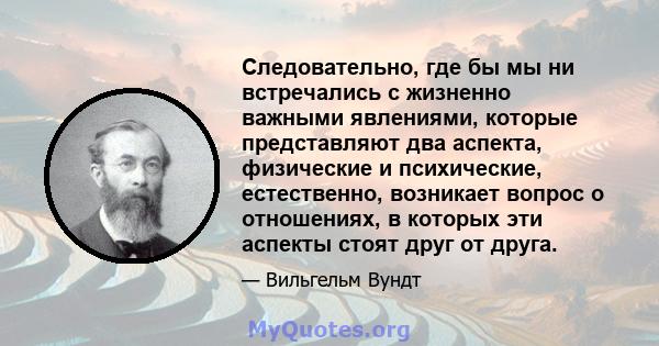 Следовательно, где бы мы ни встречались с жизненно важными явлениями, которые представляют два аспекта, физические и психические, естественно, возникает вопрос о отношениях, в которых эти аспекты стоят друг от друга.