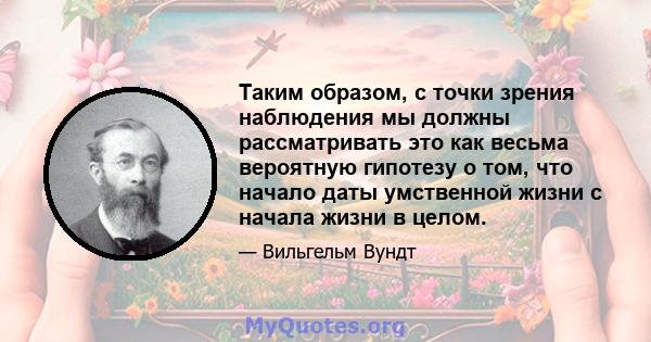 Таким образом, с точки зрения наблюдения мы должны рассматривать это как весьма вероятную гипотезу о том, что начало даты умственной жизни с начала жизни в целом.