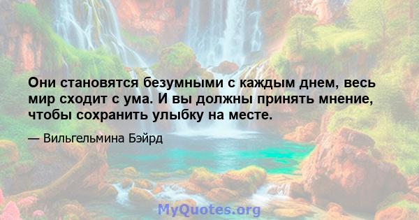 Они становятся безумными с каждым днем, весь мир сходит с ума. И вы должны принять мнение, чтобы сохранить улыбку на месте.