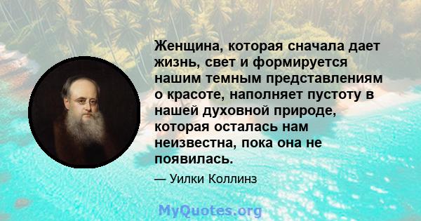 Женщина, которая сначала дает жизнь, свет и формируется нашим темным представлениям о красоте, наполняет пустоту в нашей духовной природе, которая осталась нам неизвестна, пока она не появилась.