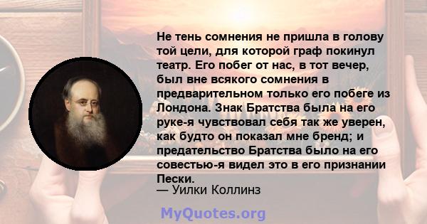 Не тень сомнения не пришла в голову той цели, для которой граф покинул театр. Его побег от нас, в тот вечер, был вне всякого сомнения в предварительном только его побеге из Лондона. Знак Братства была на его руке-я