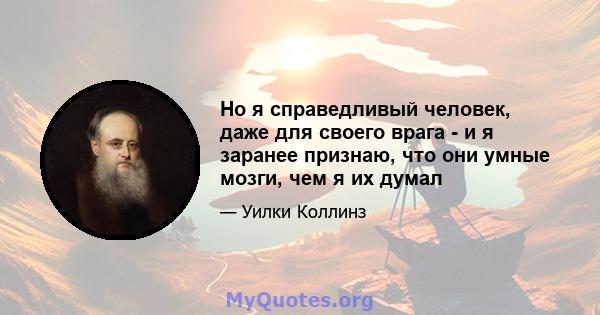 Но я справедливый человек, даже для своего врага - и я заранее признаю, что они умные мозги, чем я их думал