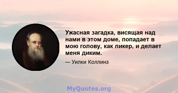 Ужасная загадка, висящая над нами в этом доме, попадает в мою голову, как ликер, и делает меня диким.