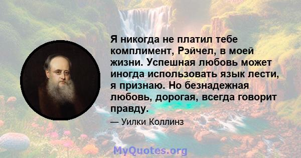 Я никогда не платил тебе комплимент, Рэйчел, в моей жизни. Успешная любовь может иногда использовать язык лести, я признаю. Но безнадежная любовь, дорогая, всегда говорит правду.