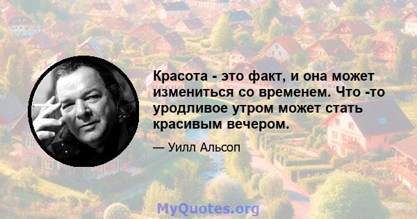 Красота - это факт, и она может измениться со временем. Что -то уродливое утром может стать красивым вечером.