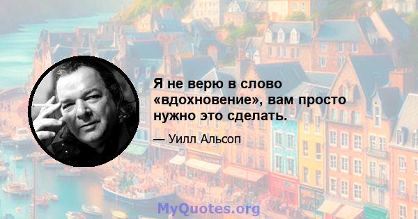 Я не верю в слово «вдохновение», вам просто нужно это сделать.