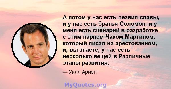 А потом у нас есть лезвия славы, и у нас есть братья Соломон, и у меня есть сценарий в разработке с этим парнем Чаком Мартином, который писал на арестованном, и, вы знаете, у нас есть несколько вещей в Различные этапы