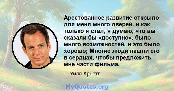 Арестованное развитие открыло для меня много дверей, и как только я стал, я думаю, что вы сказали бы «доступно», было много возможностей, и это было хорошо; Многие люди нашли его в сердцах, чтобы предложить мне части