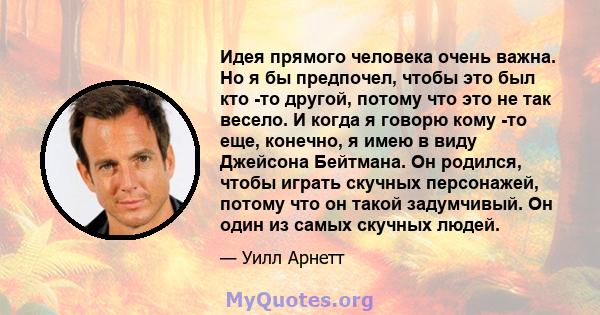 Идея прямого человека очень важна. Но я бы предпочел, чтобы это был кто -то другой, потому что это не так весело. И когда я говорю кому -то еще, конечно, я имею в виду Джейсона Бейтмана. Он родился, чтобы играть скучных 