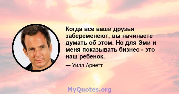 Когда все ваши друзья забеременеют, вы начинаете думать об этом. Но для Эми и меня показывать бизнес - это наш ребенок.