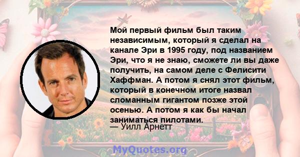 Мой первый фильм был таким независимым, который я сделал на канале Эри в 1995 году, под названием Эри, что я не знаю, сможете ли вы даже получить, на самом деле с Фелисити Хаффман. А потом я снял этот фильм, который в