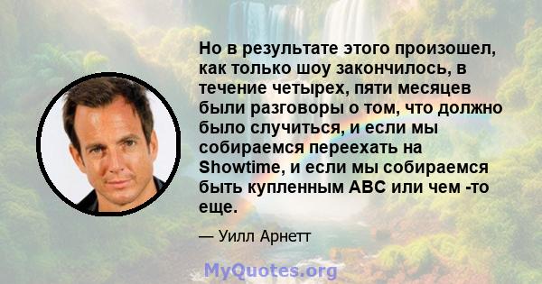 Но в результате этого произошел, как только шоу закончилось, в течение четырех, пяти месяцев были разговоры о том, что должно было случиться, и если мы собираемся переехать на Showtime, и если мы собираемся быть