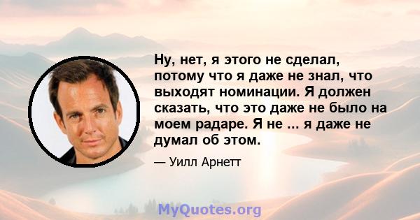 Ну, нет, я этого не сделал, потому что я даже не знал, что выходят номинации. Я должен сказать, что это даже не было на моем радаре. Я не ... я даже не думал об этом.