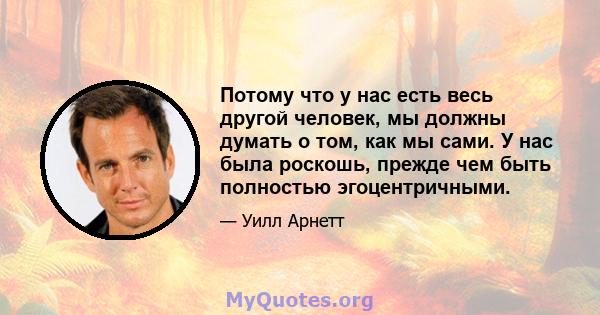 Потому что у нас есть весь другой человек, мы должны думать о том, как мы сами. У нас была роскошь, прежде чем быть полностью эгоцентричными.