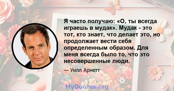 Я часто получаю: «О, ты всегда играешь в мудак». Мудак - это тот, кто знает, что делает это, но продолжает вести себя определенным образом. Для меня всегда было то, что это несовершенные люди.