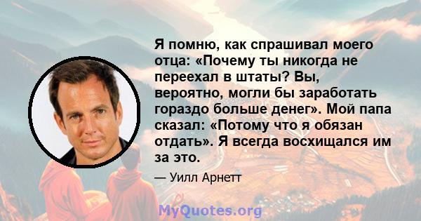 Я помню, как спрашивал моего отца: «Почему ты никогда не переехал в штаты? Вы, вероятно, могли бы заработать гораздо больше денег». Мой папа сказал: «Потому что я обязан отдать». Я всегда восхищался им за это.