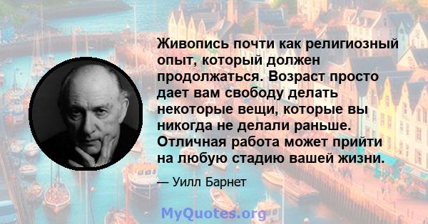 Живопись почти как религиозный опыт, который должен продолжаться. Возраст просто дает вам свободу делать некоторые вещи, которые вы никогда не делали раньше. Отличная работа может прийти на любую стадию вашей жизни.