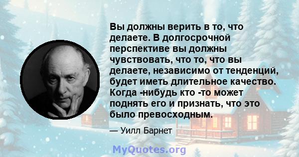 Вы должны верить в то, что делаете. В долгосрочной перспективе вы должны чувствовать, что то, что вы делаете, независимо от тенденций, будет иметь длительное качество. Когда -нибудь кто -то может поднять его и признать, 