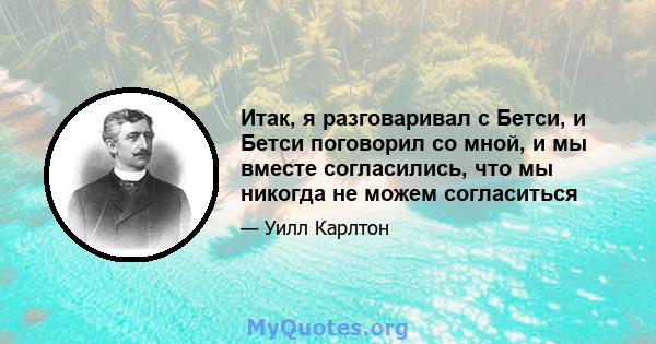 Итак, я разговаривал с Бетси, и Бетси поговорил со мной, и мы вместе согласились, что мы никогда не можем согласиться