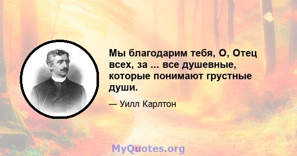 Мы благодарим тебя, О, Отец всех, за ... все душевные, которые понимают грустные души.