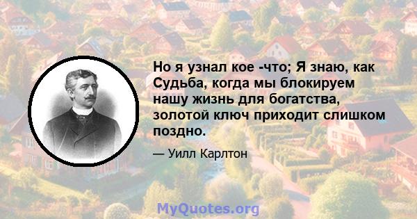 Но я узнал кое -что; Я знаю, как Судьба, когда мы блокируем нашу жизнь для богатства, золотой ключ приходит слишком поздно.