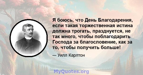 Я боюсь, что День Благодарения, если такая торжественная истина должна трогать, празднуется, не так много, чтобы поблагодарить Господа за благословение, как за то, чтобы получить больше!