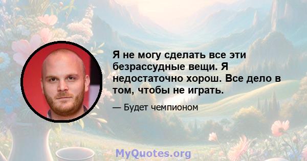 Я не могу сделать все эти безрассудные вещи. Я недостаточно хорош. Все дело в том, чтобы не играть.