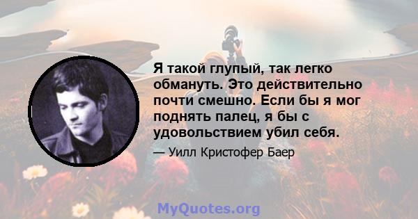 Я такой глупый, так легко обмануть. Это действительно почти смешно. Если бы я мог поднять палец, я бы с удовольствием убил себя.