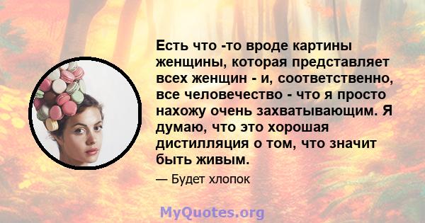 Есть что -то вроде картины женщины, которая представляет всех женщин - и, соответственно, все человечество - что я просто нахожу очень захватывающим. Я думаю, что это хорошая дистилляция о том, что значит быть живым.