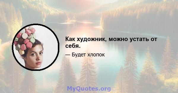 Как художник, можно устать от себя.