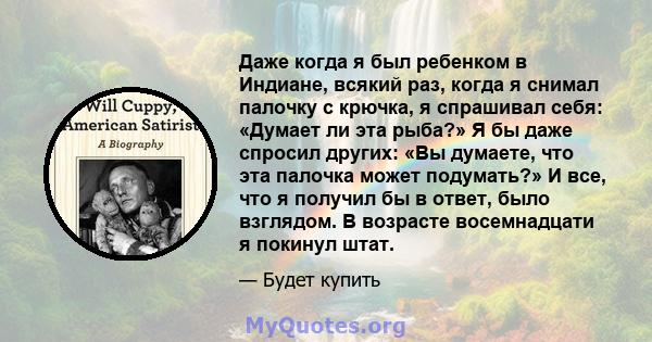 Даже когда я был ребенком в Индиане, всякий раз, когда я снимал палочку с крючка, я спрашивал себя: «Думает ли эта рыба?» Я бы даже спросил других: «Вы думаете, что эта палочка может подумать?» И все, что я получил бы в 