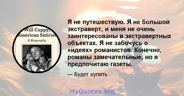 Я не путешествую. Я не большой экстраверт, и меня не очень заинтересованы в экстравертных объектах. Я не забочусь о «идеях» романистов. Конечно, романы замечательные, но я предпочитаю газеты.