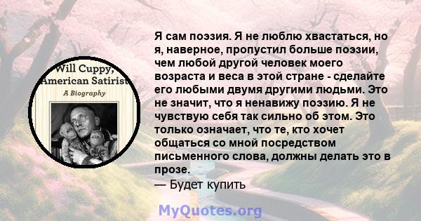 Я сам поэзия. Я не люблю хвастаться, но я, наверное, пропустил больше поэзии, чем любой другой человек моего возраста и веса в этой стране - сделайте его любыми двумя другими людьми. Это не значит, что я ненавижу