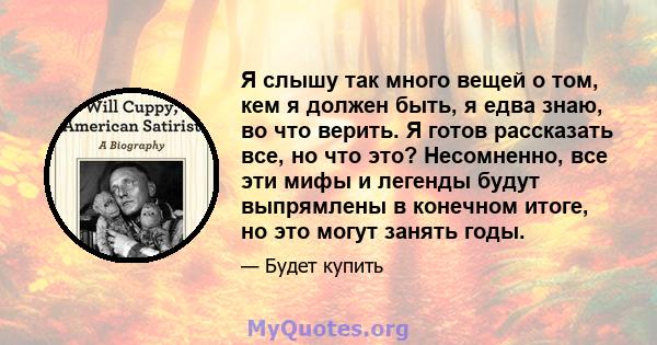 Я слышу так много вещей о том, кем я должен быть, я едва знаю, во что верить. Я готов рассказать все, но что это? Несомненно, все эти мифы и легенды будут выпрямлены в конечном итоге, но это могут занять годы.