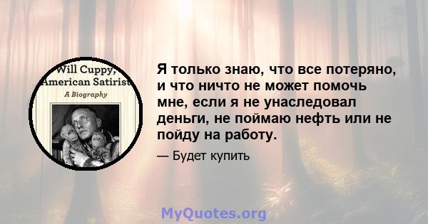 Я только знаю, что все потеряно, и что ничто не может помочь мне, если я не унаследовал деньги, не поймаю нефть или не пойду на работу.