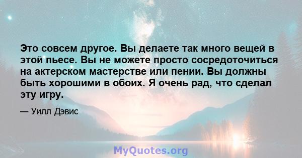 Это совсем другое. Вы делаете так много вещей в этой пьесе. Вы не можете просто сосредоточиться на актерском мастерстве или пении. Вы должны быть хорошими в обоих. Я очень рад, что сделал эту игру.