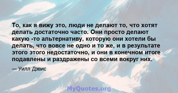 То, как я вижу это, люди не делают то, что хотят делать достаточно часто. Они просто делают какую -то альтернативу, которую они хотели бы делать, что вовсе не одно и то же, и в результате этого этого недостаточно, и они 