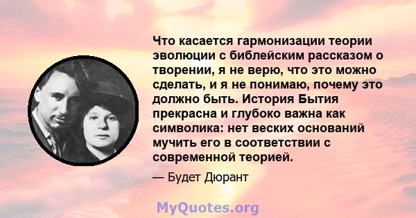 Что касается гармонизации теории эволюции с библейским рассказом о творении, я не верю, что это можно сделать, и я не понимаю, почему это должно быть. История Бытия прекрасна и глубоко важна как символика: нет веских