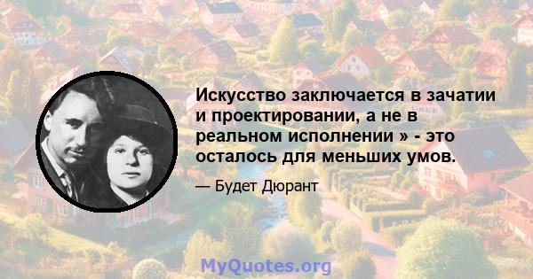 Искусство заключается в зачатии и проектировании, а не в реальном исполнении » - это осталось для меньших умов.