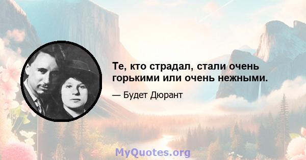 Те, кто страдал, стали очень горькими или очень нежными.