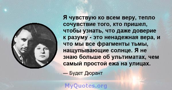 Я чувствую ко всем веру, тепло сочувствие того, кто пришел, чтобы узнать, что даже доверие к разуму - это ненадежная вера, и что мы все фрагменты тьмы, нащупывающие солнце. Я не знаю больше об ультиматах, чем самый