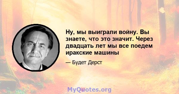 Ну, мы выиграли войну. Вы знаете, что это значит. Через двадцать лет мы все поедем иракские машины