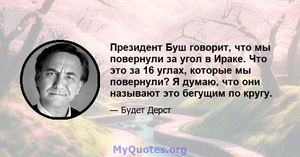 Президент Буш говорит, что мы повернули за угол в Ираке. Что это за 16 углах, которые мы повернули? Я думаю, что они называют это бегущим по кругу.