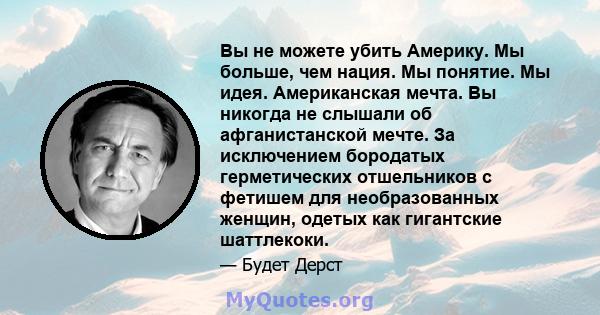 Вы не можете убить Америку. Мы больше, чем нация. Мы понятие. Мы идея. Американская мечта. Вы никогда не слышали об афганистанской мечте. За исключением бородатых герметических отшельников с фетишем для необразованных