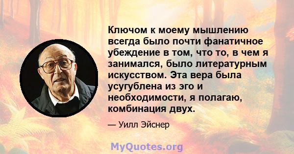 Ключом к моему мышлению всегда было почти фанатичное убеждение в том, что то, в чем я занимался, было литературным искусством. Эта вера была усугублена из эго и необходимости, я полагаю, комбинация двух.